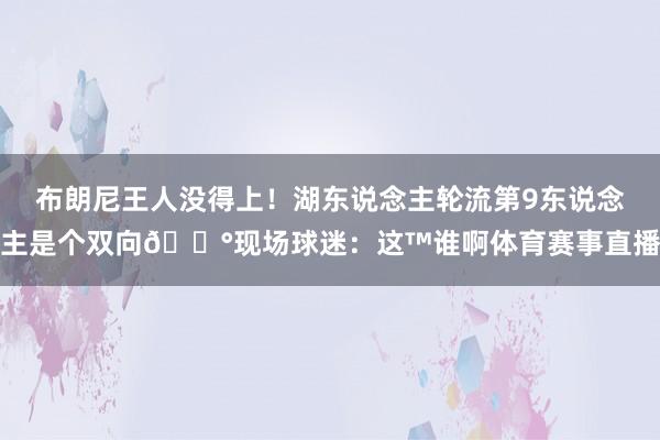 布朗尼王人没得上！湖东说念主轮流第9东说念主是个双向😰现场球迷：这™谁啊体育赛事直播