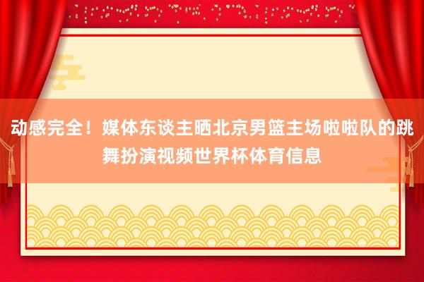 动感完全!媒体东谈主晒北京男篮主场啦啦队的跳舞扮演视频世界杯体育信息
