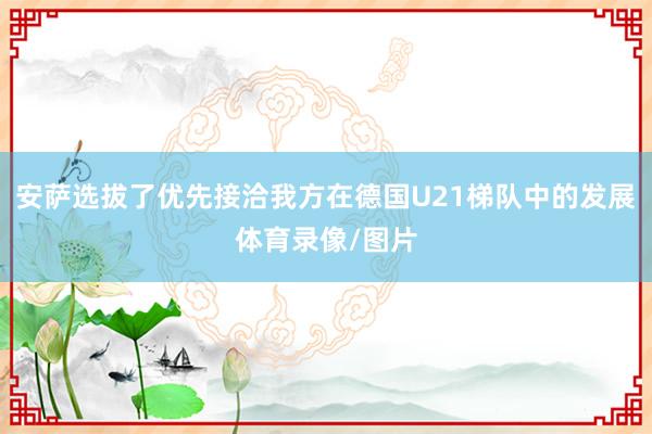 安萨选拔了优先接洽我方在德国U21梯队中的发展体育录像/图片