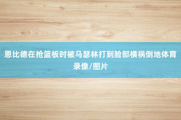 恩比德在抢篮板时被马瑟林打到脸部横祸倒地体育录像/图片