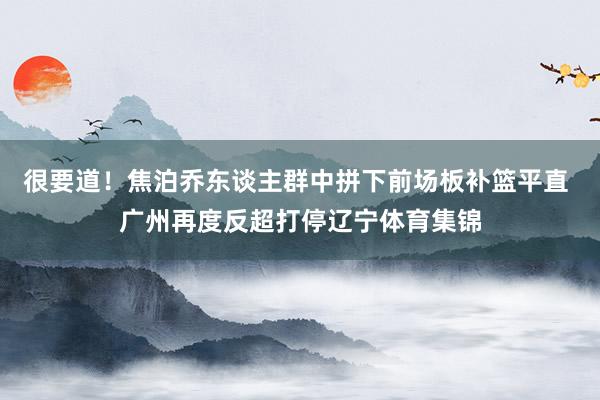很要道！焦泊乔东谈主群中拼下前场板补篮平直 广州再度反超打停辽宁体育集锦