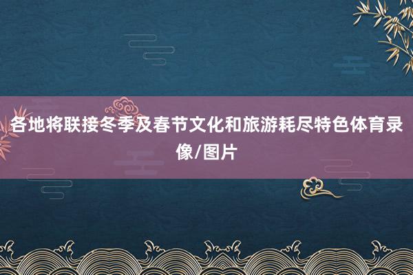 各地将联接冬季及春节文化和旅游耗尽特色体育录像/图片