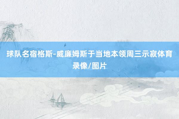 球队名宿格斯-威廉姆斯于当地本领周三示寂体育录像/图片