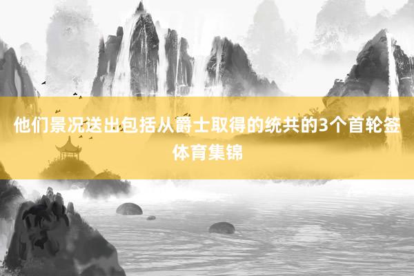 他们景况送出包括从爵士取得的统共的3个首轮签体育集锦
