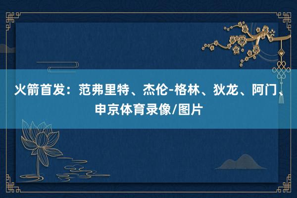 火箭首发：范弗里特、杰伦-格林、狄龙、阿门、申京体育录像/图片