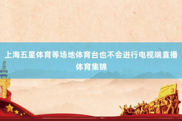 上海五星体育等场地体育台也不会进行电视端直播体育集锦