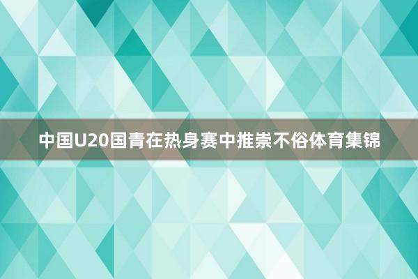 中国U20国青在热身赛中推崇不俗体育集锦