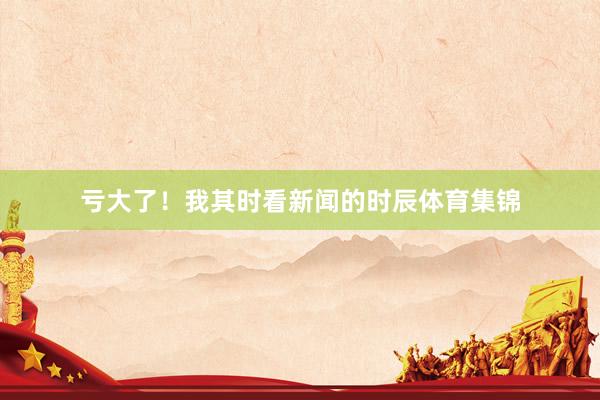 亏大了！我其时看新闻的时辰体育集锦