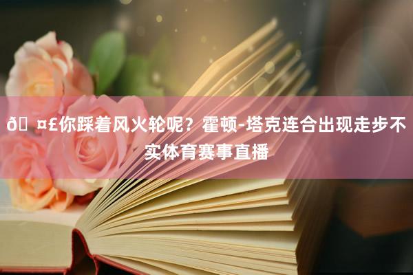 🤣你踩着风火轮呢？霍顿-塔克连合出现走步不实体育赛事直播