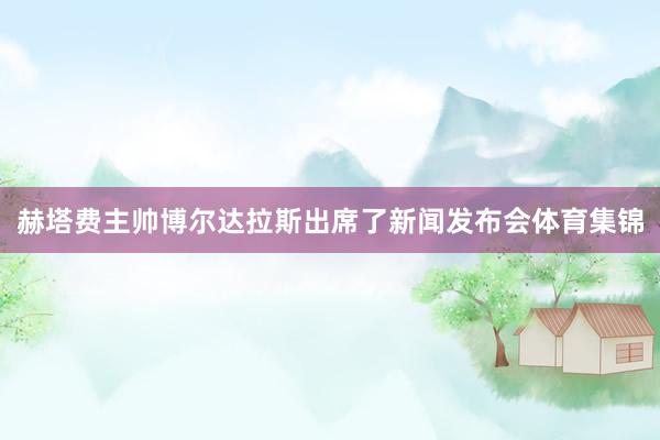 赫塔费主帅博尔达拉斯出席了新闻发布会体育集锦