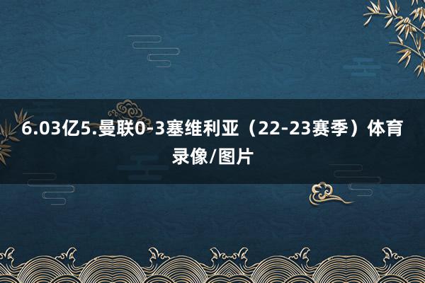 6.03亿5.曼联0-3塞维利亚（22-23赛季）体育录像/图片