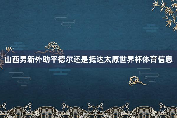 山西男新外助平德尔还是抵达太原世界杯体育信息