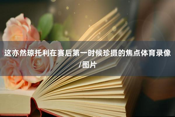 这亦然琼托利在赛后第一时候珍摄的焦点体育录像/图片