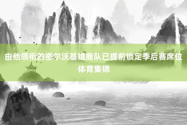 由他领衔的密尔沃基雄鹿队已提前锁定季后赛席位体育集锦
