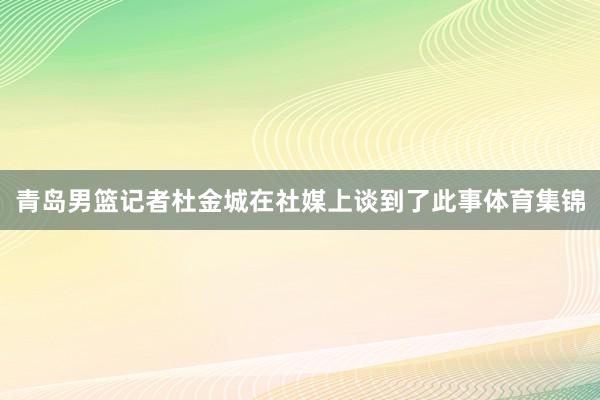 青岛男篮记者杜金城在社媒上谈到了此事体育集锦