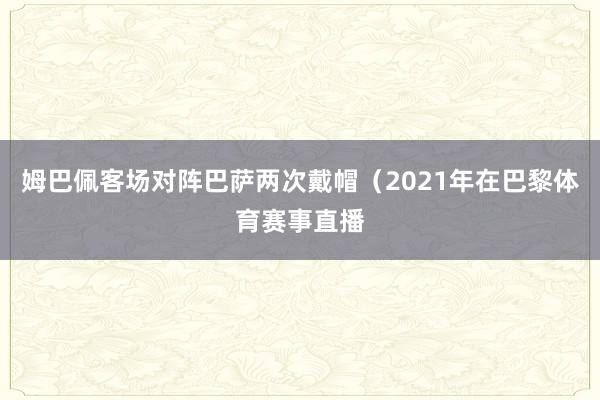姆巴佩客场对阵巴萨两次戴帽（2021年在巴黎体育赛事直播