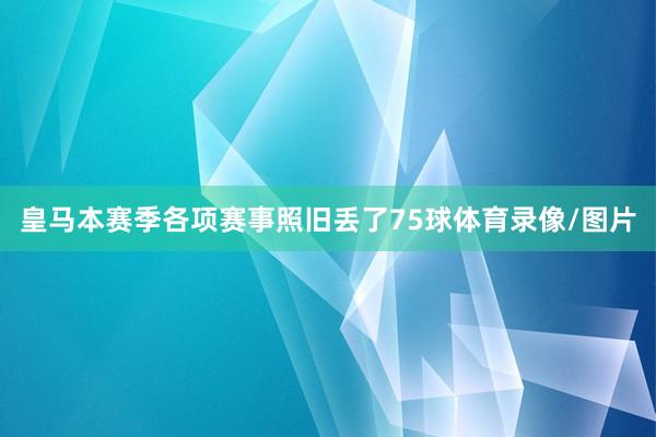 皇马本赛季各项赛事照旧丢了75球体育录像/图片