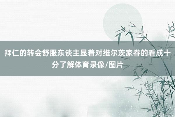 拜仁的转会舒服东谈主显着对维尔茨家眷的看成十分了解体育录像/图片