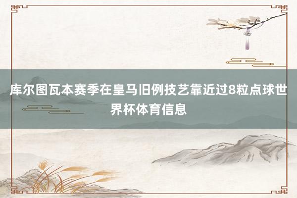 库尔图瓦本赛季在皇马旧例技艺靠近过8粒点球世界杯体育信息