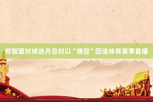 郑智面对球迷月旦时以“横目”回话体育赛事直播