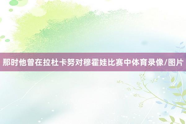 那时他曾在拉杜卡努对穆霍娃比赛中体育录像/图片