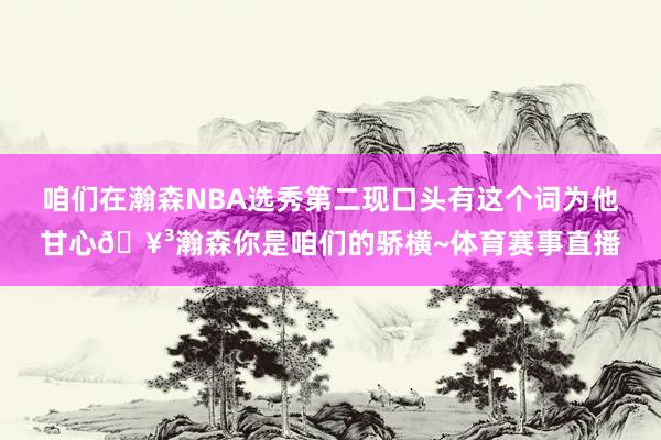 咱们在瀚森NBA选秀第二现口头有这个词为他甘心🥳瀚森你是咱们的骄横~体育赛事直播
