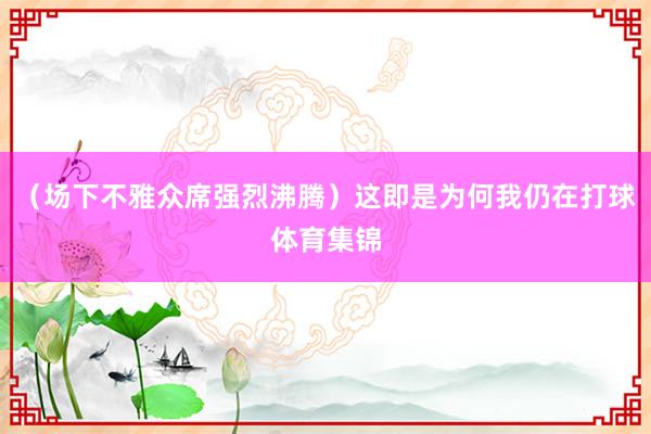 (场下不雅众席强烈沸腾)这即是为何我仍在打球体育集锦