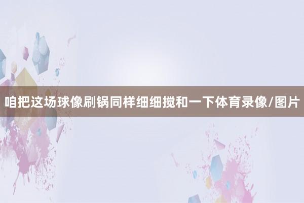 咱把这场球像刷锅同样细细搅和一下体育录像/图片