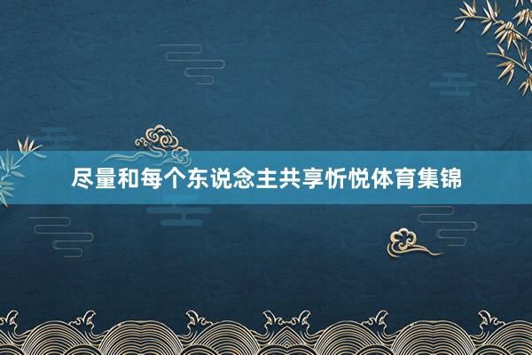 尽量和每个东说念主共享忻悦体育集锦