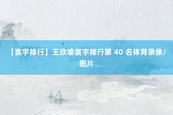 【寰宇排行】王欣瑜寰宇排行第 40 名体育录像/图片