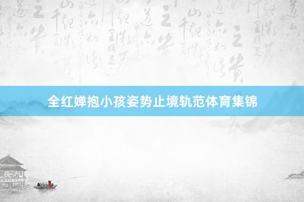 全红婵抱小孩姿势止境轨范体育集锦