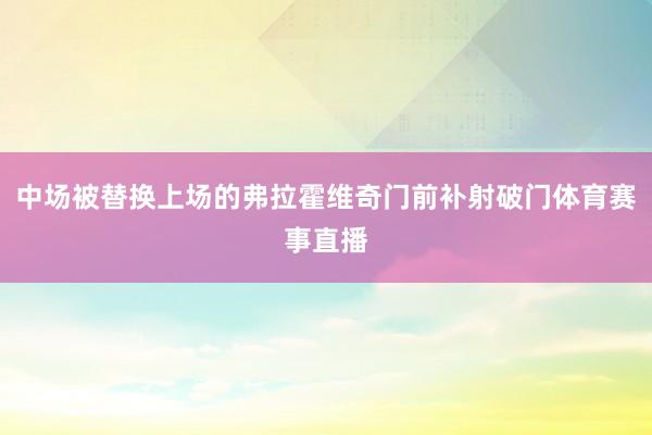 中场被替换上场的弗拉霍维奇门前补射破门体育赛事直播