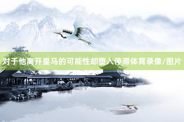 对于他离开皇马的可能性却堕入停滞体育录像/图片