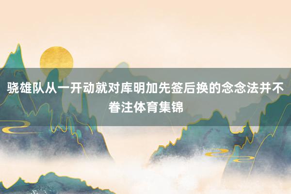 骁雄队从一开动就对库明加先签后换的念念法并不眷注体育集锦