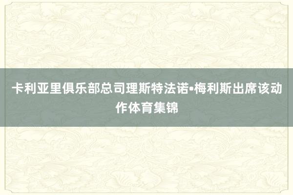 卡利亚里俱乐部总司理斯特法诺•梅利斯出席该动作体育集锦