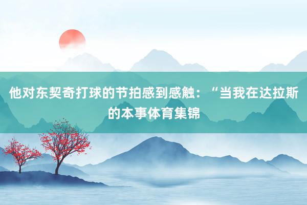 他对东契奇打球的节拍感到感触：“当我在达拉斯的本事体育集锦