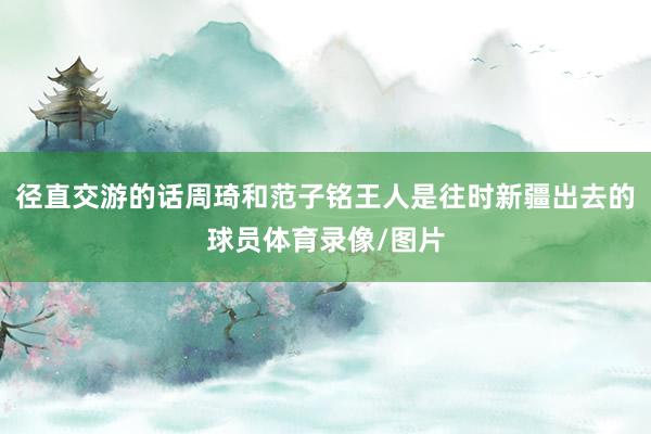 径直交游的话周琦和范子铭王人是往时新疆出去的球员体育录像/图片