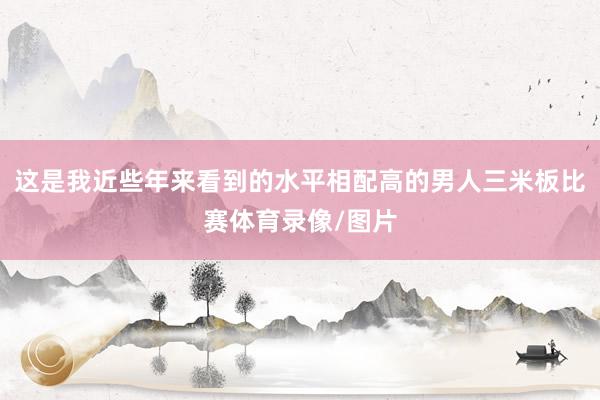 这是我近些年来看到的水平相配高的男人三米板比赛体育录像/图片