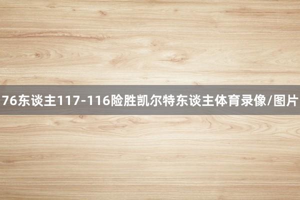 76东谈主117-116险胜凯尔特东谈主体育录像/图片