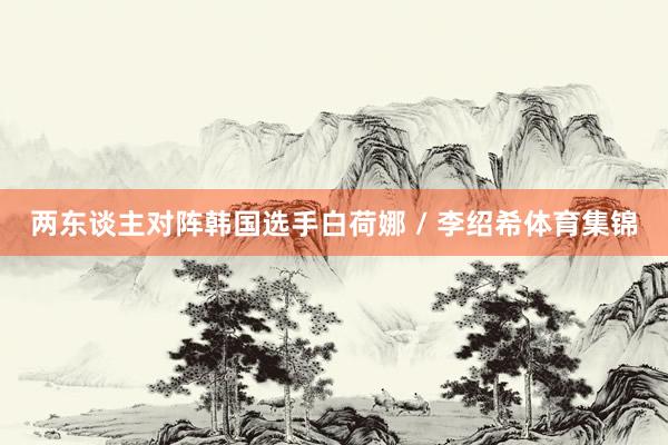 两东谈主对阵韩国选手白荷娜 / 李绍希体育集锦