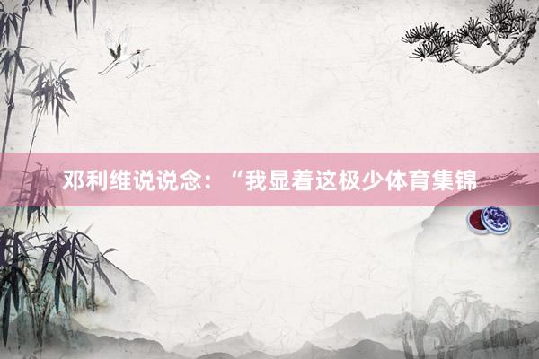 邓利维说说念：“我显着这极少体育集锦