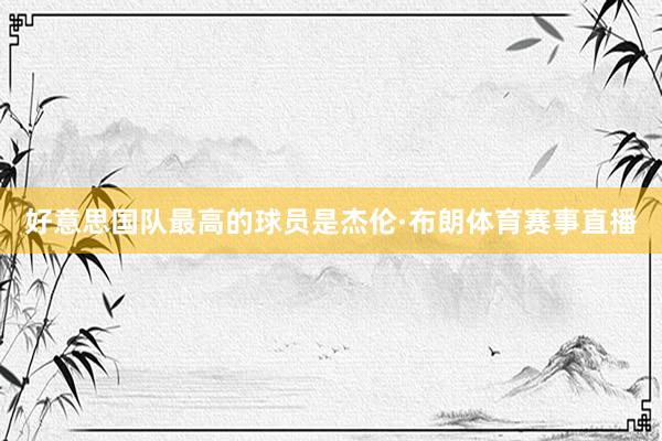 好意思国队最高的球员是杰伦·布朗体育赛事直播