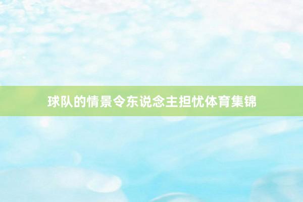 球队的情景令东说念主担忧体育集锦
