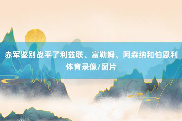 赤军鉴别战平了利兹联、富勒姆、阿森纳和伯恩利体育录像/图片