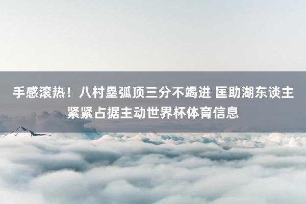 手感滚热！八村塁弧顶三分不竭进 匡助湖东谈主紧紧占据主动世界杯体育信息