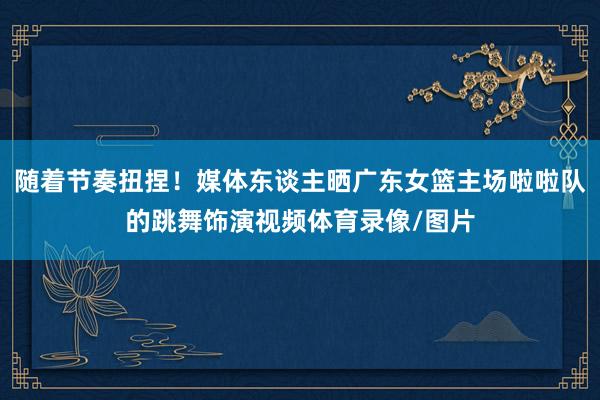 随着节奏扭捏！媒体东谈主晒广东女篮主场啦啦队的跳舞饰演视频体育录像/图片