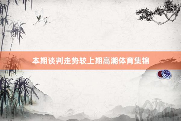 本期谈判走势较上期高潮体育集锦