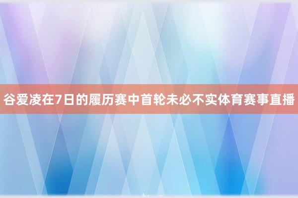 谷爱凌在7日的履历赛中首轮未必不实体育赛事直播