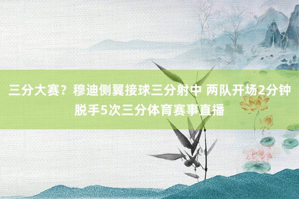 三分大赛？穆迪侧翼接球三分射中 两队开场2分钟脱手5次三分体育赛事直播