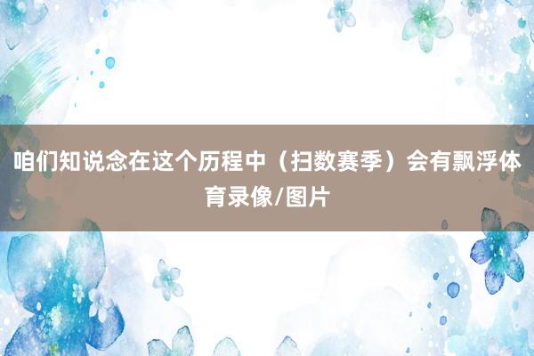 咱们知说念在这个历程中（扫数赛季）会有飘浮体育录像/图片